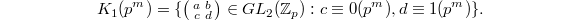 $$K_1(p^m)=\{\left(
\begin{smallmatrix}
  a & b\\
 c & d
\end{smallmatrix}\right)\in GL_2(\mathbb{Z}_p): c\equiv0(p^m), d\equiv1(p^m)\}.$$