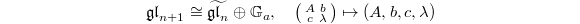 $$\mathfrak{gl}_{n+1}\cong\widetilde{\mathfrak{gl}_n}\oplus \mathbb{G}_a,\quad \left(\begin{smallmatrix} A & b\\ c & \lambda\end{smallmatrix}\right) \mapsto (A, b, c,\lambda)$$