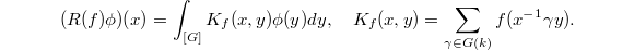 $$(R(f)\phi)(x)=\int_{[G]}K_f(x,y)\phi(y)dy,\quad K_f(x,y)=\sum_{\gamma\in G(k)}f(x^{-1}\gamma y).$$