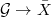 $\mathcal{G}\rightarrow \bar X$